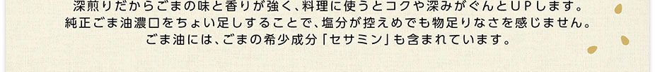 深煎りだからごまの味と香りが強く､料理に使うとコクや深みがぐんとＵＰします。純正ごま油濃口をちょい足しすることで､塩分が控えめでも物足りなさを感じません。ごま油には､ごまの希少成分「セサミン」も含まれています。