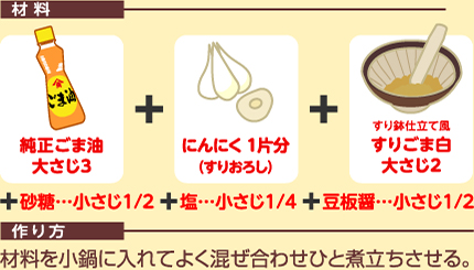 材料：純正ごま油大さじ3＋にんにく1片分（すりおろし）＋すり鉢仕立て風すりごま白大さじ2＋砂糖…小さじ1/2＋塩…小さじ1/4＋豆板醤…小さじ1/2  作り方：材料を小鍋に入れてよく混ぜ合わせひと煮立ちさせる。