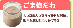 ごま梅だれ：ねりごま入りでマイルドな酸味、淡白な素材にコクをプラス！