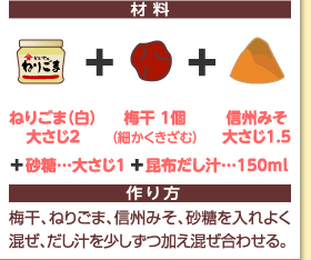 材料：ねりごま（白）大さじ2＋梅干1個（細かくきざむ）＋信州みそ大さじ1.5＋砂糖…大さじ1＋昆布だし汁…150ml　作り方：梅干、ねりごま、信州みそ、砂糖を入れよく混ぜ、だし汁を少しずつ加え混ぜ合わせる。