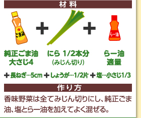 材料：純正ごま油大さじ4＋にら1/2本分（みじん切り）＋らー油適量＋長ねぎ…5cm＋しょうが…1/2片＋塩…大さじ1/3　作り方：香味野菜は全てみじん切りにし、純正ごま油、塩とらー油を加えてよく混ぜる。