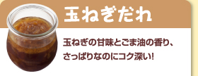 玉ねぎだれ：玉ねぎの甘味とごま油の香り、さっぱりなのにコク深い！