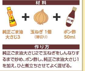 材料：純正大さじ3＋玉ねぎ1個（薄切り）＋ポン酢50ml　作り方：純正ごま油大さじ2で玉ねぎをしんなりするまで炒め、ポン酢し、純正ごま油大さじ1を加え、ひと煮立ちさせてよく混ぜる。