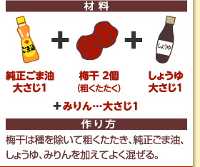 材料：純正ごま油大さじ1＋梅干2個（粗くたたく）＋しょうゆ大さじ1＋みりん…大さじ1　作り方：梅干は種を除いて粗くたたき、純正ごま油、しょうゆ、みりんを加えてよく混ぜる。