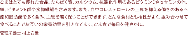 ごまはとても優れた食品。たんぱく質、カルシウム、抗酸化作用のあるビタミンEやセサミンの他、鉄、ビタミンB群や食物繊維も含みます。また、血中コレステロールの上昇を抑える働きのある不飽和脂肪酸を多く含み、血管を若く保つことができます。どんな食材とも相性がよく、組み合わせて食べることでお互いの栄養 効果を引き立てます。ごま食で毎日お健やかに。管理栄養士 村上安曇