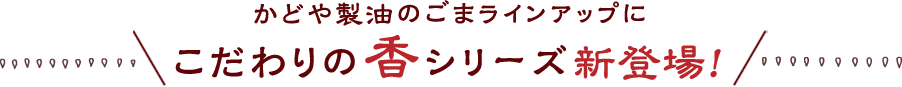 かどや製油のごまラインアップにこだわりの香シリーズ新登場！