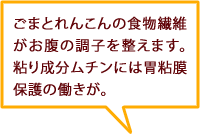 ごまとれんこんの食物繊維がお腹の調子を整えます。粘り成分ムチンには胃粘膜保護の働きが。