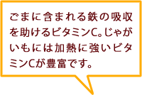 ごまに含まれる鉄の吸収を助けるビタミンC。じゃがいもには加熱に強いビタミンCが豊富です。