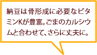 納豆は骨形成に必要なビタミンKが豊富。ごまのカルシウムと合わせて、さらに丈夫に。