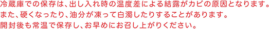 冷蔵庫での保存は、出し入れ時の温度差による結露がカビの原因となります。また、硬くなったり、油分が凍って白濁したりすることがあります。開封後も常温で保存し、お早めにお召し上がりください。