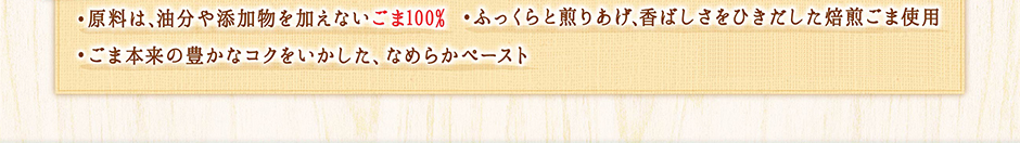 ・原料は、油分や添加物を加えないごま100％ ・ふっくらと煎りあげ、香ばしさをひきだした焙煎ごま使用 ・ごま本来の豊かなコクをいかした、なめらかペースと