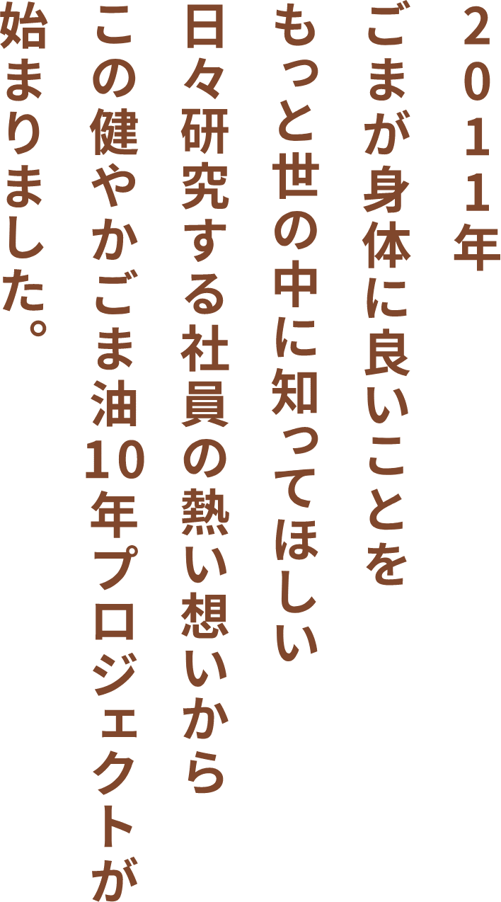 2011年ごまが身体に良いことをもっと世の中に知ってほしい日々研究する社員の熱い想いからこの健やかごま油10年プロジェクトが始まりました。