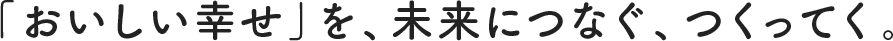 「おいしい幸せ」を、未来につなぐ、つくってく。