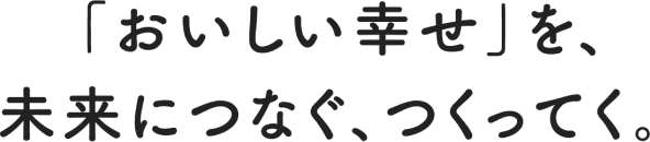 「おいしい幸せ」を、未来につなぐ、つくってく。